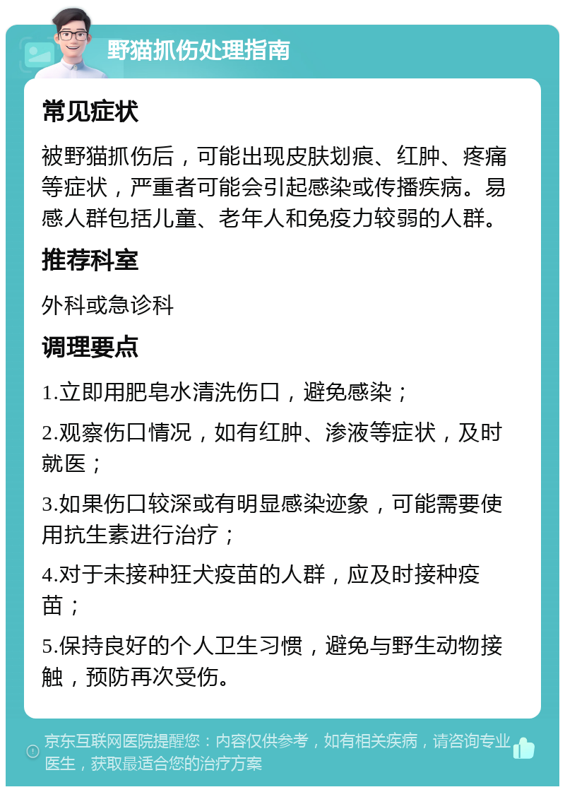 野猫抓伤处理指南 常见症状 被野猫抓伤后，可能出现皮肤划痕、红肿、疼痛等症状，严重者可能会引起感染或传播疾病。易感人群包括儿童、老年人和免疫力较弱的人群。 推荐科室 外科或急诊科 调理要点 1.立即用肥皂水清洗伤口，避免感染； 2.观察伤口情况，如有红肿、渗液等症状，及时就医； 3.如果伤口较深或有明显感染迹象，可能需要使用抗生素进行治疗； 4.对于未接种狂犬疫苗的人群，应及时接种疫苗； 5.保持良好的个人卫生习惯，避免与野生动物接触，预防再次受伤。