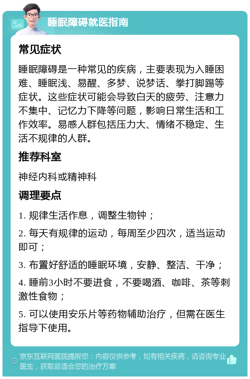 睡眠障碍就医指南 常见症状 睡眠障碍是一种常见的疾病，主要表现为入睡困难、睡眠浅、易醒、多梦、说梦话、拳打脚踢等症状。这些症状可能会导致白天的疲劳、注意力不集中、记忆力下降等问题，影响日常生活和工作效率。易感人群包括压力大、情绪不稳定、生活不规律的人群。 推荐科室 神经内科或精神科 调理要点 1. 规律生活作息，调整生物钟； 2. 每天有规律的运动，每周至少四次，适当运动即可； 3. 布置好舒适的睡眠环境，安静、整洁、干净； 4. 睡前3小时不要进食，不要喝酒、咖啡、茶等刺激性食物； 5. 可以使用安乐片等药物辅助治疗，但需在医生指导下使用。