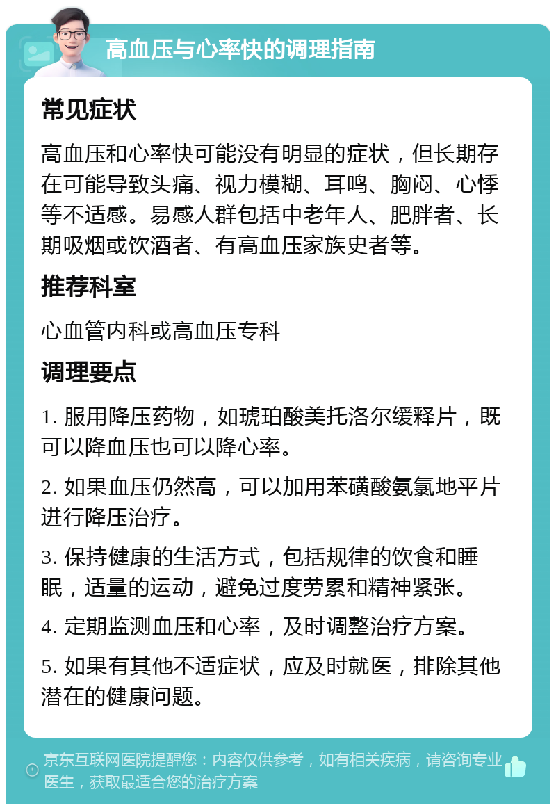 高血压与心率快的调理指南 常见症状 高血压和心率快可能没有明显的症状，但长期存在可能导致头痛、视力模糊、耳鸣、胸闷、心悸等不适感。易感人群包括中老年人、肥胖者、长期吸烟或饮酒者、有高血压家族史者等。 推荐科室 心血管内科或高血压专科 调理要点 1. 服用降压药物，如琥珀酸美托洛尔缓释片，既可以降血压也可以降心率。 2. 如果血压仍然高，可以加用苯磺酸氨氯地平片进行降压治疗。 3. 保持健康的生活方式，包括规律的饮食和睡眠，适量的运动，避免过度劳累和精神紧张。 4. 定期监测血压和心率，及时调整治疗方案。 5. 如果有其他不适症状，应及时就医，排除其他潜在的健康问题。