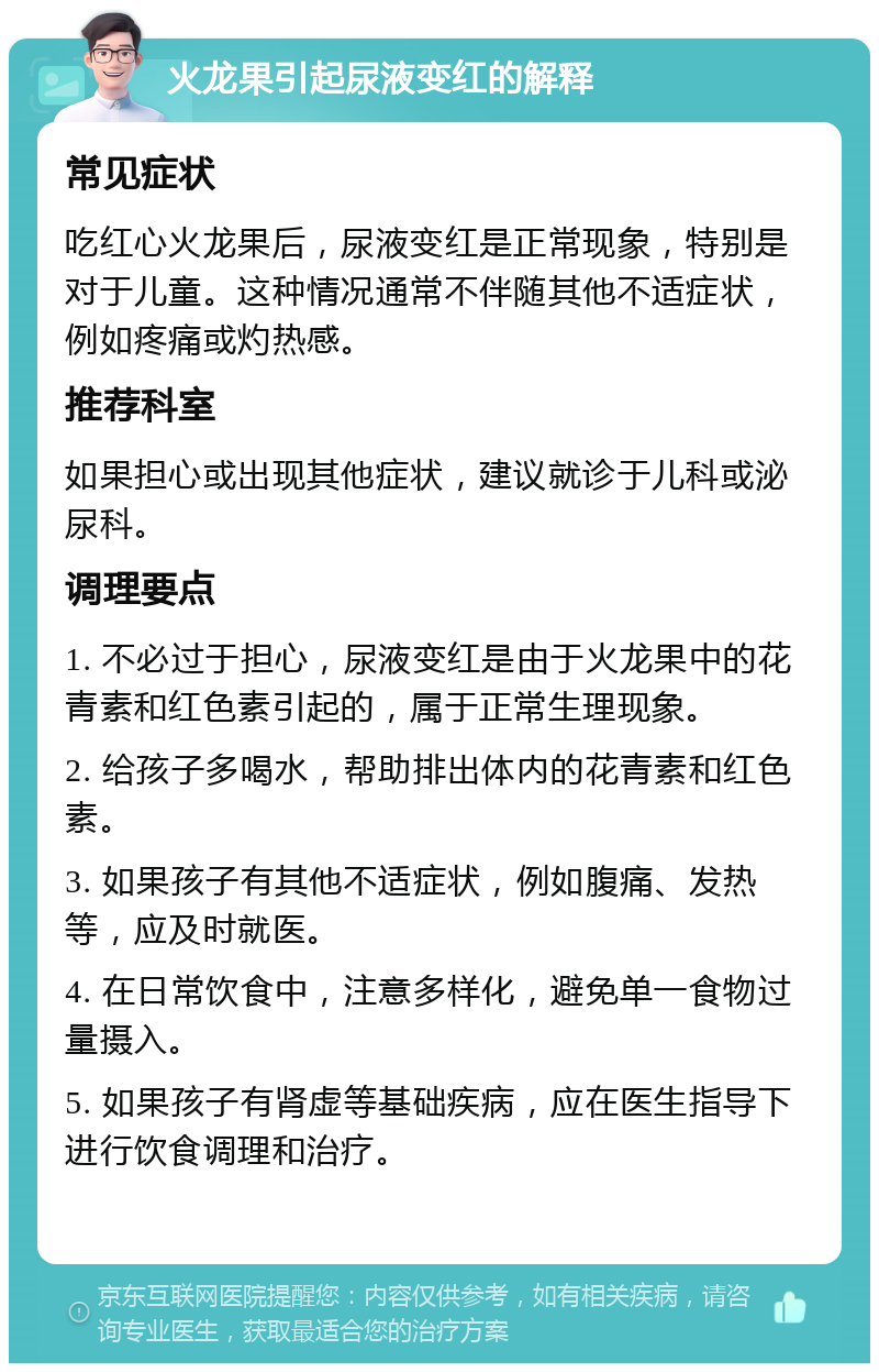 火龙果引起尿液变红的解释 常见症状 吃红心火龙果后，尿液变红是正常现象，特别是对于儿童。这种情况通常不伴随其他不适症状，例如疼痛或灼热感。 推荐科室 如果担心或出现其他症状，建议就诊于儿科或泌尿科。 调理要点 1. 不必过于担心，尿液变红是由于火龙果中的花青素和红色素引起的，属于正常生理现象。 2. 给孩子多喝水，帮助排出体内的花青素和红色素。 3. 如果孩子有其他不适症状，例如腹痛、发热等，应及时就医。 4. 在日常饮食中，注意多样化，避免单一食物过量摄入。 5. 如果孩子有肾虚等基础疾病，应在医生指导下进行饮食调理和治疗。