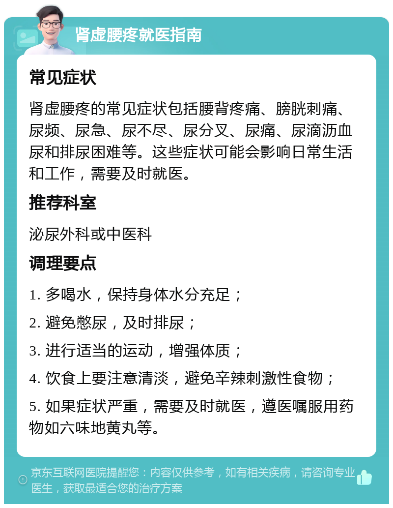 肾虚腰疼就医指南 常见症状 肾虚腰疼的常见症状包括腰背疼痛、膀胱刺痛、尿频、尿急、尿不尽、尿分叉、尿痛、尿滴沥血尿和排尿困难等。这些症状可能会影响日常生活和工作，需要及时就医。 推荐科室 泌尿外科或中医科 调理要点 1. 多喝水，保持身体水分充足； 2. 避免憋尿，及时排尿； 3. 进行适当的运动，增强体质； 4. 饮食上要注意清淡，避免辛辣刺激性食物； 5. 如果症状严重，需要及时就医，遵医嘱服用药物如六味地黄丸等。