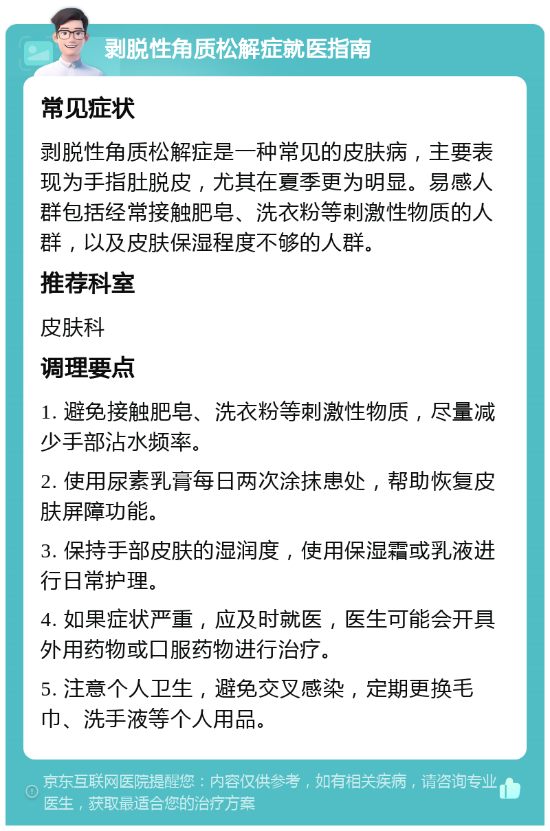 剥脱性角质松解症就医指南 常见症状 剥脱性角质松解症是一种常见的皮肤病，主要表现为手指肚脱皮，尤其在夏季更为明显。易感人群包括经常接触肥皂、洗衣粉等刺激性物质的人群，以及皮肤保湿程度不够的人群。 推荐科室 皮肤科 调理要点 1. 避免接触肥皂、洗衣粉等刺激性物质，尽量减少手部沾水频率。 2. 使用尿素乳膏每日两次涂抹患处，帮助恢复皮肤屏障功能。 3. 保持手部皮肤的湿润度，使用保湿霜或乳液进行日常护理。 4. 如果症状严重，应及时就医，医生可能会开具外用药物或口服药物进行治疗。 5. 注意个人卫生，避免交叉感染，定期更换毛巾、洗手液等个人用品。