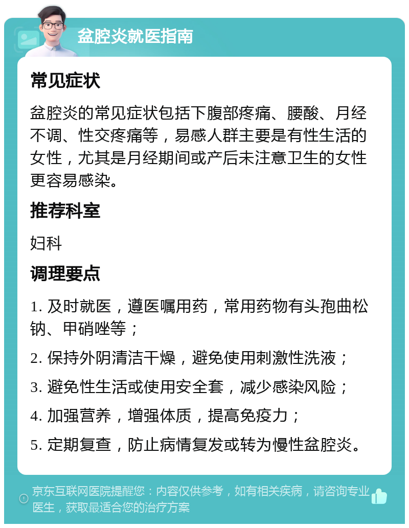 盆腔炎就医指南 常见症状 盆腔炎的常见症状包括下腹部疼痛、腰酸、月经不调、性交疼痛等，易感人群主要是有性生活的女性，尤其是月经期间或产后未注意卫生的女性更容易感染。 推荐科室 妇科 调理要点 1. 及时就医，遵医嘱用药，常用药物有头孢曲松钠、甲硝唑等； 2. 保持外阴清洁干燥，避免使用刺激性洗液； 3. 避免性生活或使用安全套，减少感染风险； 4. 加强营养，增强体质，提高免疫力； 5. 定期复查，防止病情复发或转为慢性盆腔炎。