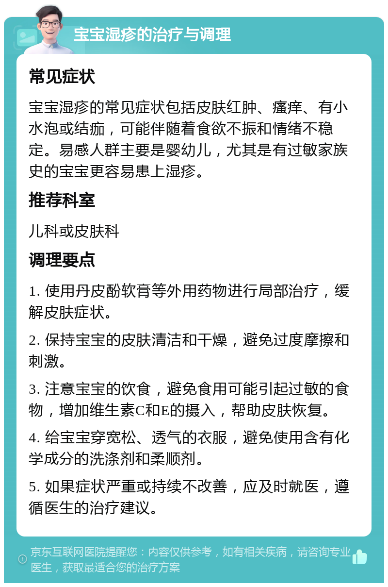 宝宝湿疹的治疗与调理 常见症状 宝宝湿疹的常见症状包括皮肤红肿、瘙痒、有小水泡或结痂，可能伴随着食欲不振和情绪不稳定。易感人群主要是婴幼儿，尤其是有过敏家族史的宝宝更容易患上湿疹。 推荐科室 儿科或皮肤科 调理要点 1. 使用丹皮酚软膏等外用药物进行局部治疗，缓解皮肤症状。 2. 保持宝宝的皮肤清洁和干燥，避免过度摩擦和刺激。 3. 注意宝宝的饮食，避免食用可能引起过敏的食物，增加维生素C和E的摄入，帮助皮肤恢复。 4. 给宝宝穿宽松、透气的衣服，避免使用含有化学成分的洗涤剂和柔顺剂。 5. 如果症状严重或持续不改善，应及时就医，遵循医生的治疗建议。