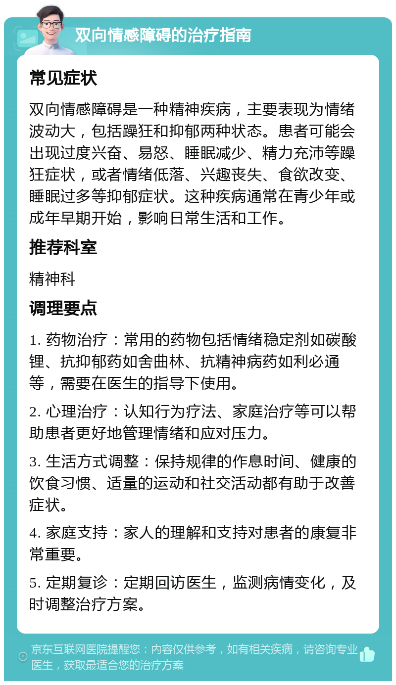 双向情感障碍的治疗指南 常见症状 双向情感障碍是一种精神疾病，主要表现为情绪波动大，包括躁狂和抑郁两种状态。患者可能会出现过度兴奋、易怒、睡眠减少、精力充沛等躁狂症状，或者情绪低落、兴趣丧失、食欲改变、睡眠过多等抑郁症状。这种疾病通常在青少年或成年早期开始，影响日常生活和工作。 推荐科室 精神科 调理要点 1. 药物治疗：常用的药物包括情绪稳定剂如碳酸锂、抗抑郁药如舍曲林、抗精神病药如利必通等，需要在医生的指导下使用。 2. 心理治疗：认知行为疗法、家庭治疗等可以帮助患者更好地管理情绪和应对压力。 3. 生活方式调整：保持规律的作息时间、健康的饮食习惯、适量的运动和社交活动都有助于改善症状。 4. 家庭支持：家人的理解和支持对患者的康复非常重要。 5. 定期复诊：定期回访医生，监测病情变化，及时调整治疗方案。