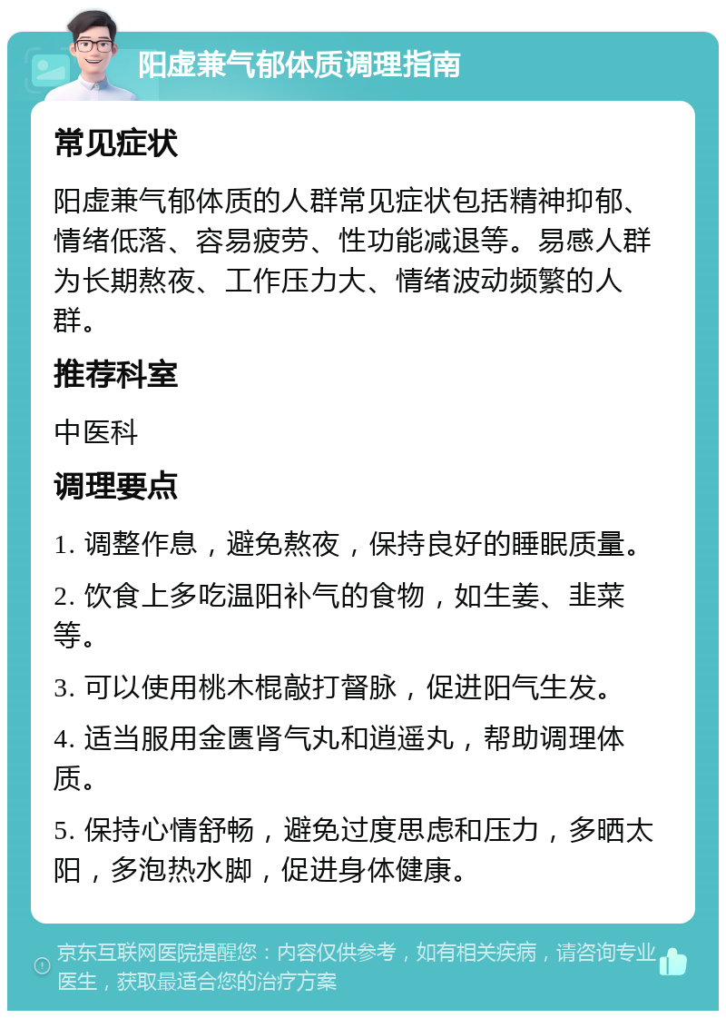 阳虚兼气郁体质调理指南 常见症状 阳虚兼气郁体质的人群常见症状包括精神抑郁、情绪低落、容易疲劳、性功能减退等。易感人群为长期熬夜、工作压力大、情绪波动频繁的人群。 推荐科室 中医科 调理要点 1. 调整作息，避免熬夜，保持良好的睡眠质量。 2. 饮食上多吃温阳补气的食物，如生姜、韭菜等。 3. 可以使用桃木棍敲打督脉，促进阳气生发。 4. 适当服用金匮肾气丸和逍遥丸，帮助调理体质。 5. 保持心情舒畅，避免过度思虑和压力，多晒太阳，多泡热水脚，促进身体健康。