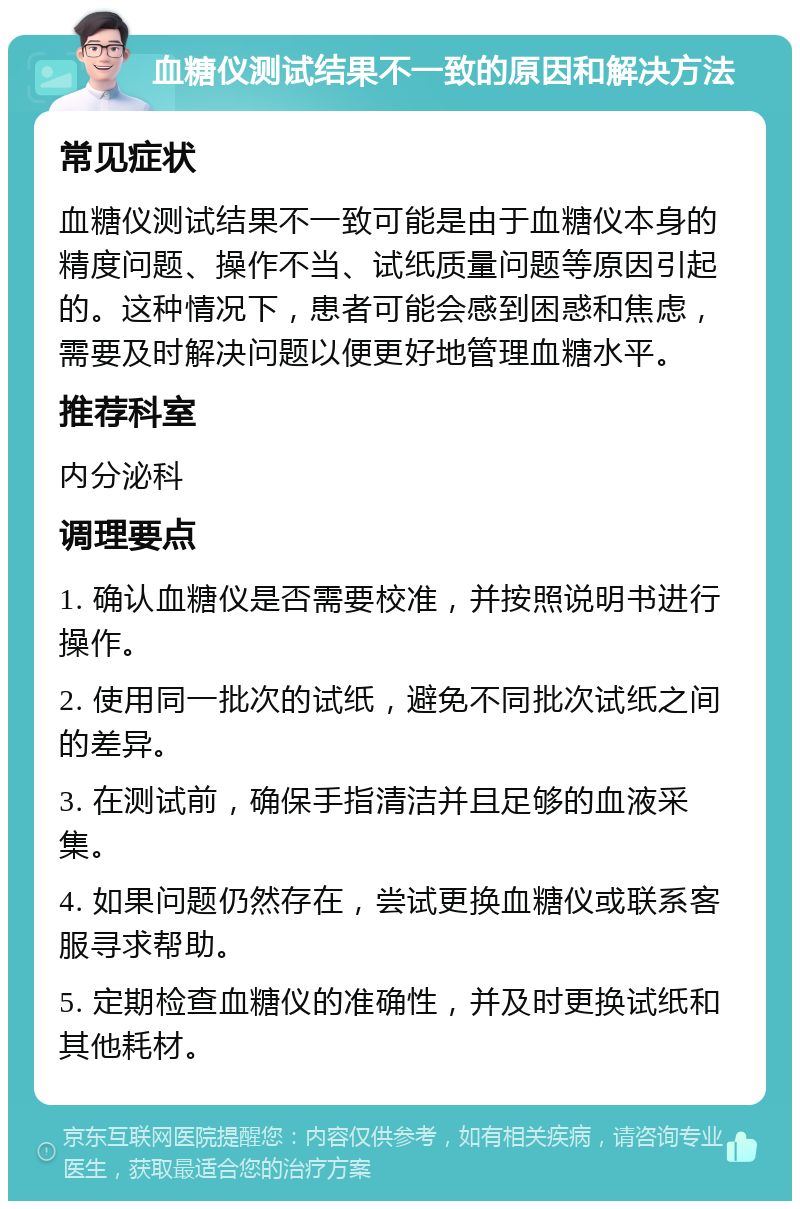 血糖仪测试结果不一致的原因和解决方法 常见症状 血糖仪测试结果不一致可能是由于血糖仪本身的精度问题、操作不当、试纸质量问题等原因引起的。这种情况下，患者可能会感到困惑和焦虑，需要及时解决问题以便更好地管理血糖水平。 推荐科室 内分泌科 调理要点 1. 确认血糖仪是否需要校准，并按照说明书进行操作。 2. 使用同一批次的试纸，避免不同批次试纸之间的差异。 3. 在测试前，确保手指清洁并且足够的血液采集。 4. 如果问题仍然存在，尝试更换血糖仪或联系客服寻求帮助。 5. 定期检查血糖仪的准确性，并及时更换试纸和其他耗材。