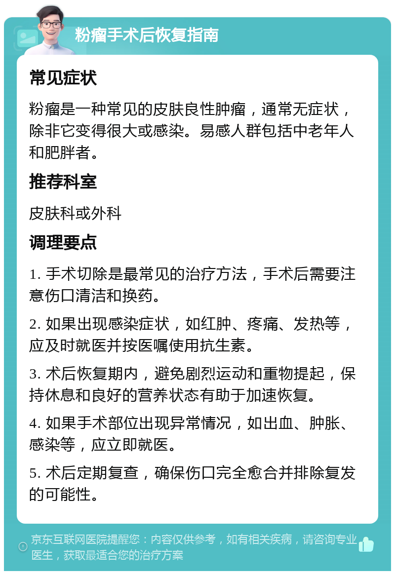 粉瘤手术后恢复指南 常见症状 粉瘤是一种常见的皮肤良性肿瘤，通常无症状，除非它变得很大或感染。易感人群包括中老年人和肥胖者。 推荐科室 皮肤科或外科 调理要点 1. 手术切除是最常见的治疗方法，手术后需要注意伤口清洁和换药。 2. 如果出现感染症状，如红肿、疼痛、发热等，应及时就医并按医嘱使用抗生素。 3. 术后恢复期内，避免剧烈运动和重物提起，保持休息和良好的营养状态有助于加速恢复。 4. 如果手术部位出现异常情况，如出血、肿胀、感染等，应立即就医。 5. 术后定期复查，确保伤口完全愈合并排除复发的可能性。