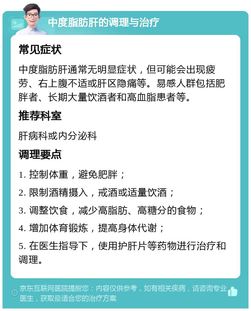 中度脂肪肝的调理与治疗 常见症状 中度脂肪肝通常无明显症状，但可能会出现疲劳、右上腹不适或肝区隐痛等。易感人群包括肥胖者、长期大量饮酒者和高血脂患者等。 推荐科室 肝病科或内分泌科 调理要点 1. 控制体重，避免肥胖； 2. 限制酒精摄入，戒酒或适量饮酒； 3. 调整饮食，减少高脂肪、高糖分的食物； 4. 增加体育锻炼，提高身体代谢； 5. 在医生指导下，使用护肝片等药物进行治疗和调理。