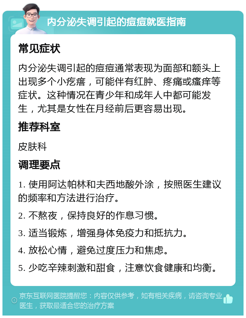 内分泌失调引起的痘痘就医指南 常见症状 内分泌失调引起的痘痘通常表现为面部和额头上出现多个小疙瘩，可能伴有红肿、疼痛或瘙痒等症状。这种情况在青少年和成年人中都可能发生，尤其是女性在月经前后更容易出现。 推荐科室 皮肤科 调理要点 1. 使用阿达帕林和夫西地酸外涂，按照医生建议的频率和方法进行治疗。 2. 不熬夜，保持良好的作息习惯。 3. 适当锻炼，增强身体免疫力和抵抗力。 4. 放松心情，避免过度压力和焦虑。 5. 少吃辛辣刺激和甜食，注意饮食健康和均衡。