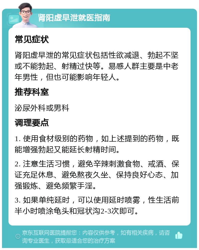 肾阳虚早泄就医指南 常见症状 肾阳虚早泄的常见症状包括性欲减退、勃起不坚或不能勃起、射精过快等。易感人群主要是中老年男性，但也可能影响年轻人。 推荐科室 泌尿外科或男科 调理要点 1. 使用食材级别的药物，如上述提到的药物，既能增强勃起又能延长射精时间。 2. 注意生活习惯，避免辛辣刺激食物、戒酒、保证充足休息、避免熬夜久坐、保持良好心态、加强锻炼、避免频繁手淫。 3. 如果单纯延时，可以使用延时喷雾，性生活前半小时喷涂龟头和冠状沟2-3次即可。