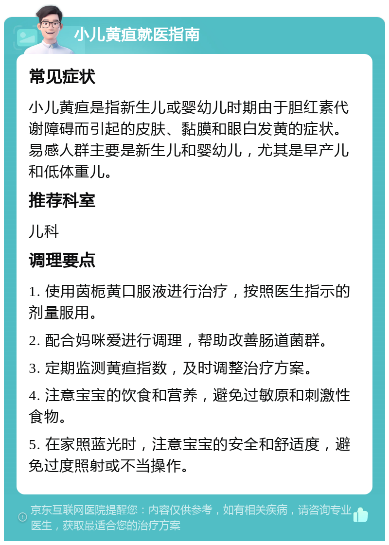 小儿黄疸就医指南 常见症状 小儿黄疸是指新生儿或婴幼儿时期由于胆红素代谢障碍而引起的皮肤、黏膜和眼白发黄的症状。易感人群主要是新生儿和婴幼儿，尤其是早产儿和低体重儿。 推荐科室 儿科 调理要点 1. 使用茵栀黄口服液进行治疗，按照医生指示的剂量服用。 2. 配合妈咪爱进行调理，帮助改善肠道菌群。 3. 定期监测黄疸指数，及时调整治疗方案。 4. 注意宝宝的饮食和营养，避免过敏原和刺激性食物。 5. 在家照蓝光时，注意宝宝的安全和舒适度，避免过度照射或不当操作。