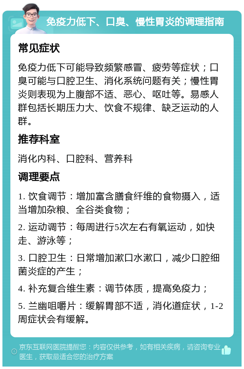 免疫力低下、口臭、慢性胃炎的调理指南 常见症状 免疫力低下可能导致频繁感冒、疲劳等症状；口臭可能与口腔卫生、消化系统问题有关；慢性胃炎则表现为上腹部不适、恶心、呕吐等。易感人群包括长期压力大、饮食不规律、缺乏运动的人群。 推荐科室 消化内科、口腔科、营养科 调理要点 1. 饮食调节：增加富含膳食纤维的食物摄入，适当增加杂粮、全谷类食物； 2. 运动调节：每周进行5次左右有氧运动，如快走、游泳等； 3. 口腔卫生：日常增加漱口水漱口，减少口腔细菌炎症的产生； 4. 补充复合维生素：调节体质，提高免疫力； 5. 兰幽咀嚼片：缓解胃部不适，消化道症状，1-2周症状会有缓解。