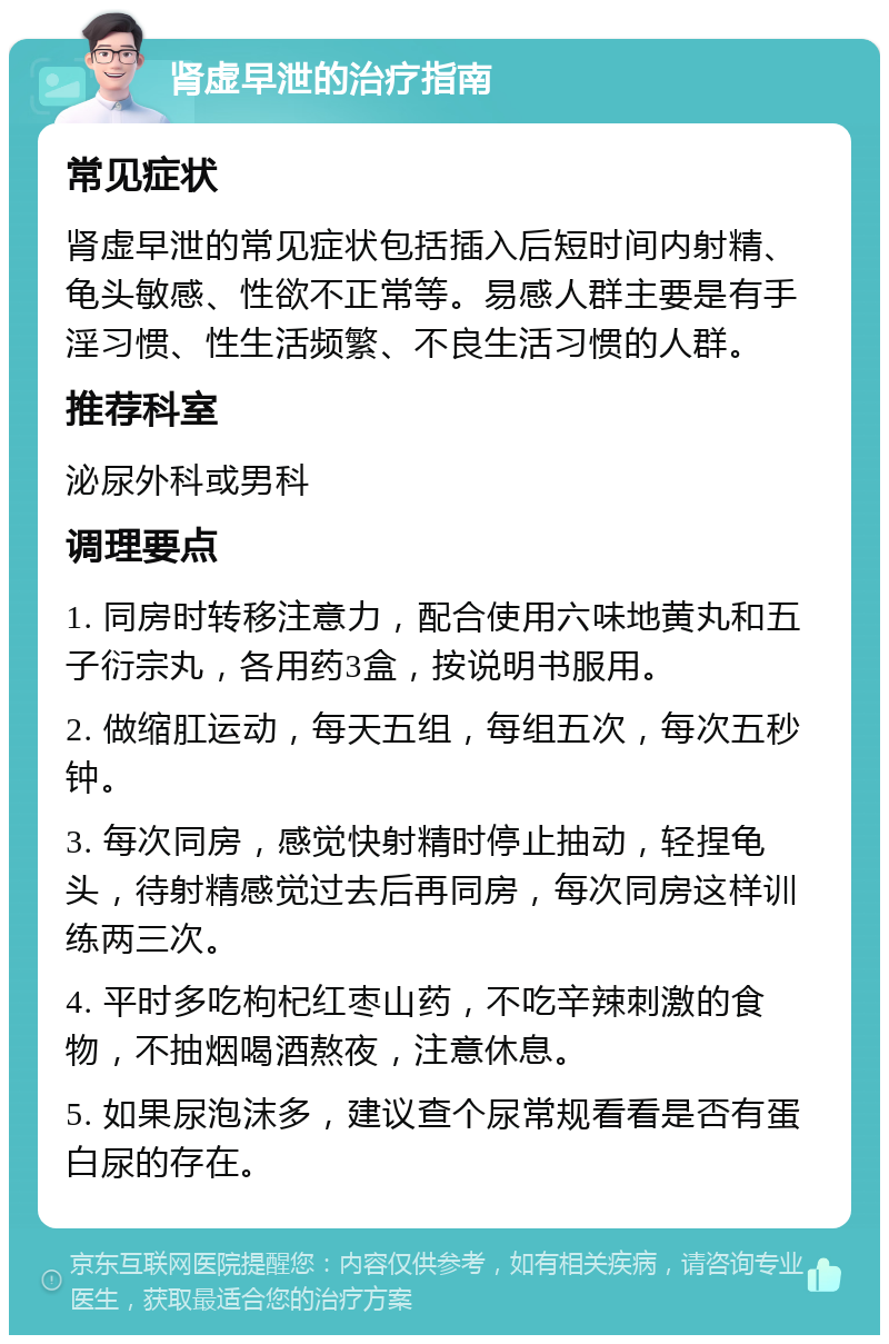 肾虚早泄的治疗指南 常见症状 肾虚早泄的常见症状包括插入后短时间内射精、龟头敏感、性欲不正常等。易感人群主要是有手淫习惯、性生活频繁、不良生活习惯的人群。 推荐科室 泌尿外科或男科 调理要点 1. 同房时转移注意力，配合使用六味地黄丸和五子衍宗丸，各用药3盒，按说明书服用。 2. 做缩肛运动，每天五组，每组五次，每次五秒钟。 3. 每次同房，感觉快射精时停止抽动，轻捏龟头，待射精感觉过去后再同房，每次同房这样训练两三次。 4. 平时多吃枸杞红枣山药，不吃辛辣刺激的食物，不抽烟喝酒熬夜，注意休息。 5. 如果尿泡沫多，建议查个尿常规看看是否有蛋白尿的存在。