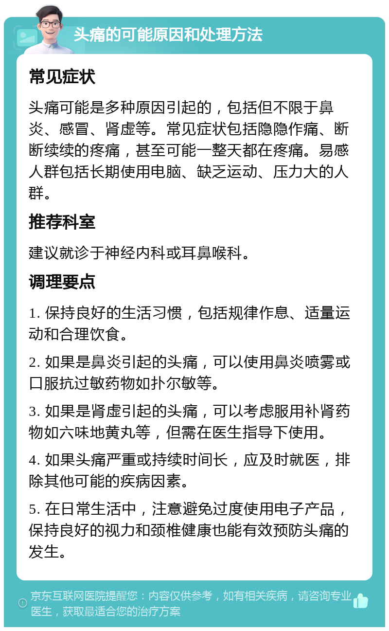 头痛的可能原因和处理方法 常见症状 头痛可能是多种原因引起的，包括但不限于鼻炎、感冒、肾虚等。常见症状包括隐隐作痛、断断续续的疼痛，甚至可能一整天都在疼痛。易感人群包括长期使用电脑、缺乏运动、压力大的人群。 推荐科室 建议就诊于神经内科或耳鼻喉科。 调理要点 1. 保持良好的生活习惯，包括规律作息、适量运动和合理饮食。 2. 如果是鼻炎引起的头痛，可以使用鼻炎喷雾或口服抗过敏药物如扑尔敏等。 3. 如果是肾虚引起的头痛，可以考虑服用补肾药物如六味地黄丸等，但需在医生指导下使用。 4. 如果头痛严重或持续时间长，应及时就医，排除其他可能的疾病因素。 5. 在日常生活中，注意避免过度使用电子产品，保持良好的视力和颈椎健康也能有效预防头痛的发生。