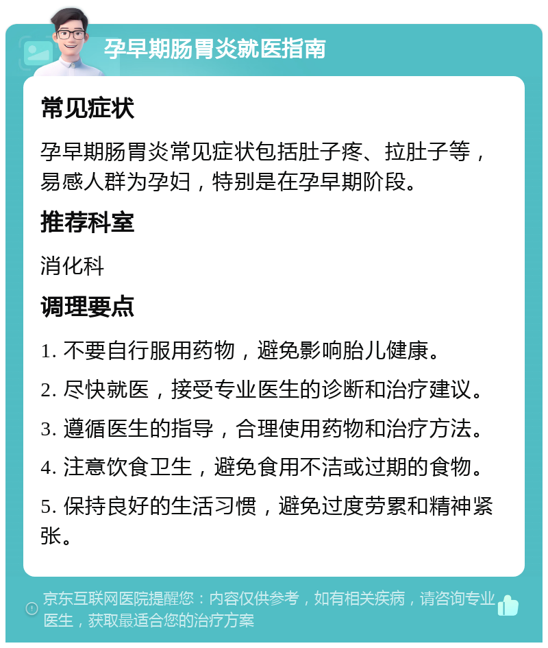 孕早期肠胃炎就医指南 常见症状 孕早期肠胃炎常见症状包括肚子疼、拉肚子等，易感人群为孕妇，特别是在孕早期阶段。 推荐科室 消化科 调理要点 1. 不要自行服用药物，避免影响胎儿健康。 2. 尽快就医，接受专业医生的诊断和治疗建议。 3. 遵循医生的指导，合理使用药物和治疗方法。 4. 注意饮食卫生，避免食用不洁或过期的食物。 5. 保持良好的生活习惯，避免过度劳累和精神紧张。