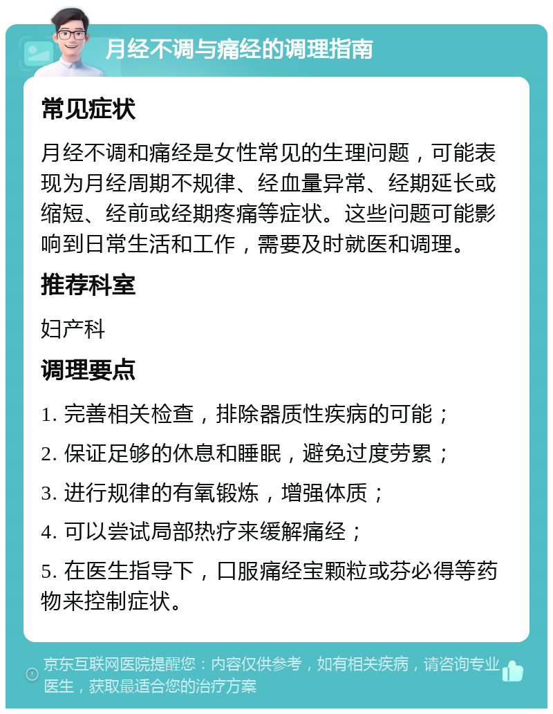 月经不调与痛经的调理指南 常见症状 月经不调和痛经是女性常见的生理问题，可能表现为月经周期不规律、经血量异常、经期延长或缩短、经前或经期疼痛等症状。这些问题可能影响到日常生活和工作，需要及时就医和调理。 推荐科室 妇产科 调理要点 1. 完善相关检查，排除器质性疾病的可能； 2. 保证足够的休息和睡眠，避免过度劳累； 3. 进行规律的有氧锻炼，增强体质； 4. 可以尝试局部热疗来缓解痛经； 5. 在医生指导下，口服痛经宝颗粒或芬必得等药物来控制症状。