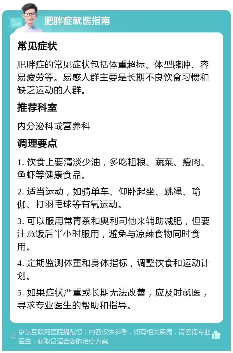 肥胖症就医指南 常见症状 肥胖症的常见症状包括体重超标、体型臃肿、容易疲劳等。易感人群主要是长期不良饮食习惯和缺乏运动的人群。 推荐科室 内分泌科或营养科 调理要点 1. 饮食上要清淡少油，多吃粗粮、蔬菜、瘦肉、鱼虾等健康食品。 2. 适当运动，如骑单车、仰卧起坐、跳绳、瑜伽、打羽毛球等有氧运动。 3. 可以服用常青茶和奥利司他来辅助减肥，但要注意饭后半小时服用，避免与凉辣食物同时食用。 4. 定期监测体重和身体指标，调整饮食和运动计划。 5. 如果症状严重或长期无法改善，应及时就医，寻求专业医生的帮助和指导。