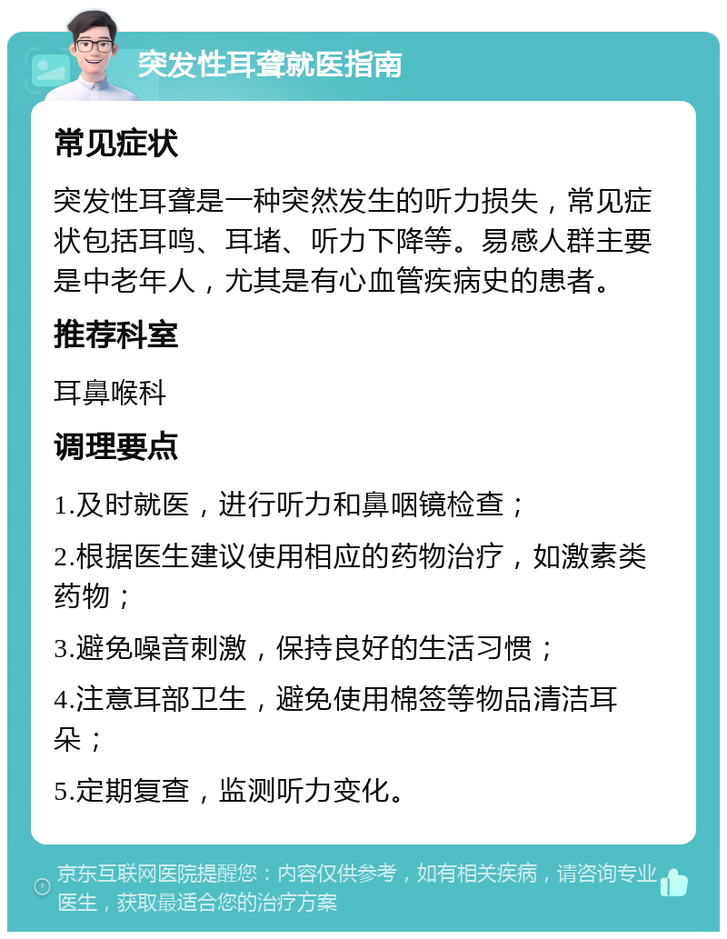 突发性耳聋就医指南 常见症状 突发性耳聋是一种突然发生的听力损失，常见症状包括耳鸣、耳堵、听力下降等。易感人群主要是中老年人，尤其是有心血管疾病史的患者。 推荐科室 耳鼻喉科 调理要点 1.及时就医，进行听力和鼻咽镜检查； 2.根据医生建议使用相应的药物治疗，如激素类药物； 3.避免噪音刺激，保持良好的生活习惯； 4.注意耳部卫生，避免使用棉签等物品清洁耳朵； 5.定期复查，监测听力变化。