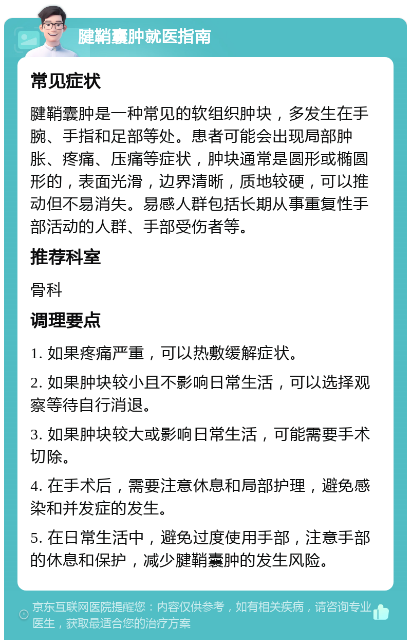 腱鞘囊肿就医指南 常见症状 腱鞘囊肿是一种常见的软组织肿块，多发生在手腕、手指和足部等处。患者可能会出现局部肿胀、疼痛、压痛等症状，肿块通常是圆形或椭圆形的，表面光滑，边界清晰，质地较硬，可以推动但不易消失。易感人群包括长期从事重复性手部活动的人群、手部受伤者等。 推荐科室 骨科 调理要点 1. 如果疼痛严重，可以热敷缓解症状。 2. 如果肿块较小且不影响日常生活，可以选择观察等待自行消退。 3. 如果肿块较大或影响日常生活，可能需要手术切除。 4. 在手术后，需要注意休息和局部护理，避免感染和并发症的发生。 5. 在日常生活中，避免过度使用手部，注意手部的休息和保护，减少腱鞘囊肿的发生风险。