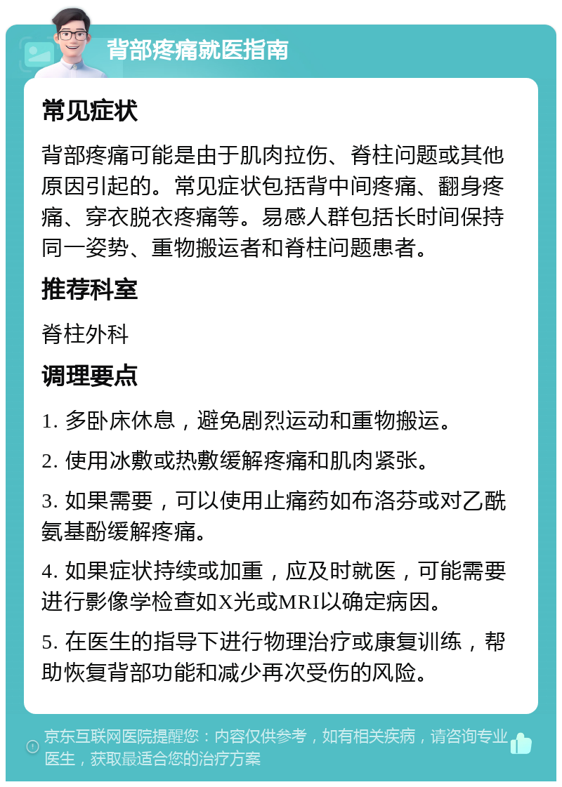 背部疼痛就医指南 常见症状 背部疼痛可能是由于肌肉拉伤、脊柱问题或其他原因引起的。常见症状包括背中间疼痛、翻身疼痛、穿衣脱衣疼痛等。易感人群包括长时间保持同一姿势、重物搬运者和脊柱问题患者。 推荐科室 脊柱外科 调理要点 1. 多卧床休息，避免剧烈运动和重物搬运。 2. 使用冰敷或热敷缓解疼痛和肌肉紧张。 3. 如果需要，可以使用止痛药如布洛芬或对乙酰氨基酚缓解疼痛。 4. 如果症状持续或加重，应及时就医，可能需要进行影像学检查如X光或MRI以确定病因。 5. 在医生的指导下进行物理治疗或康复训练，帮助恢复背部功能和减少再次受伤的风险。