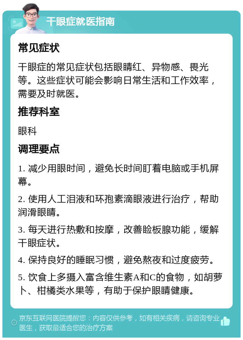 干眼症就医指南 常见症状 干眼症的常见症状包括眼睛红、异物感、畏光等。这些症状可能会影响日常生活和工作效率，需要及时就医。 推荐科室 眼科 调理要点 1. 减少用眼时间，避免长时间盯着电脑或手机屏幕。 2. 使用人工泪液和环孢素滴眼液进行治疗，帮助润滑眼睛。 3. 每天进行热敷和按摩，改善睑板腺功能，缓解干眼症状。 4. 保持良好的睡眠习惯，避免熬夜和过度疲劳。 5. 饮食上多摄入富含维生素A和C的食物，如胡萝卜、柑橘类水果等，有助于保护眼睛健康。