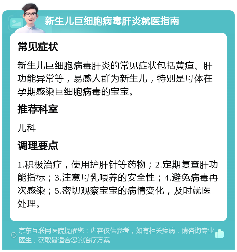 新生儿巨细胞病毒肝炎就医指南 常见症状 新生儿巨细胞病毒肝炎的常见症状包括黄疸、肝功能异常等，易感人群为新生儿，特别是母体在孕期感染巨细胞病毒的宝宝。 推荐科室 儿科 调理要点 1.积极治疗，使用护肝针等药物；2.定期复查肝功能指标；3.注意母乳喂养的安全性；4.避免病毒再次感染；5.密切观察宝宝的病情变化，及时就医处理。