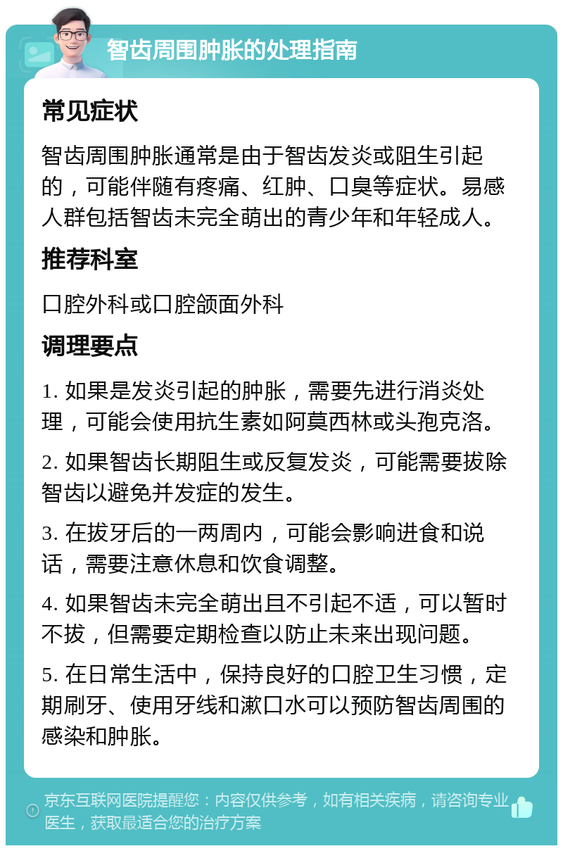 智齿周围肿胀的处理指南 常见症状 智齿周围肿胀通常是由于智齿发炎或阻生引起的，可能伴随有疼痛、红肿、口臭等症状。易感人群包括智齿未完全萌出的青少年和年轻成人。 推荐科室 口腔外科或口腔颌面外科 调理要点 1. 如果是发炎引起的肿胀，需要先进行消炎处理，可能会使用抗生素如阿莫西林或头孢克洛。 2. 如果智齿长期阻生或反复发炎，可能需要拔除智齿以避免并发症的发生。 3. 在拔牙后的一两周内，可能会影响进食和说话，需要注意休息和饮食调整。 4. 如果智齿未完全萌出且不引起不适，可以暂时不拔，但需要定期检查以防止未来出现问题。 5. 在日常生活中，保持良好的口腔卫生习惯，定期刷牙、使用牙线和漱口水可以预防智齿周围的感染和肿胀。