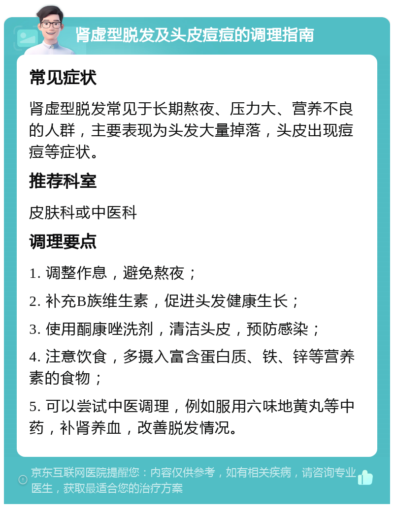 肾虚型脱发及头皮痘痘的调理指南 常见症状 肾虚型脱发常见于长期熬夜、压力大、营养不良的人群，主要表现为头发大量掉落，头皮出现痘痘等症状。 推荐科室 皮肤科或中医科 调理要点 1. 调整作息，避免熬夜； 2. 补充B族维生素，促进头发健康生长； 3. 使用酮康唑洗剂，清洁头皮，预防感染； 4. 注意饮食，多摄入富含蛋白质、铁、锌等营养素的食物； 5. 可以尝试中医调理，例如服用六味地黄丸等中药，补肾养血，改善脱发情况。