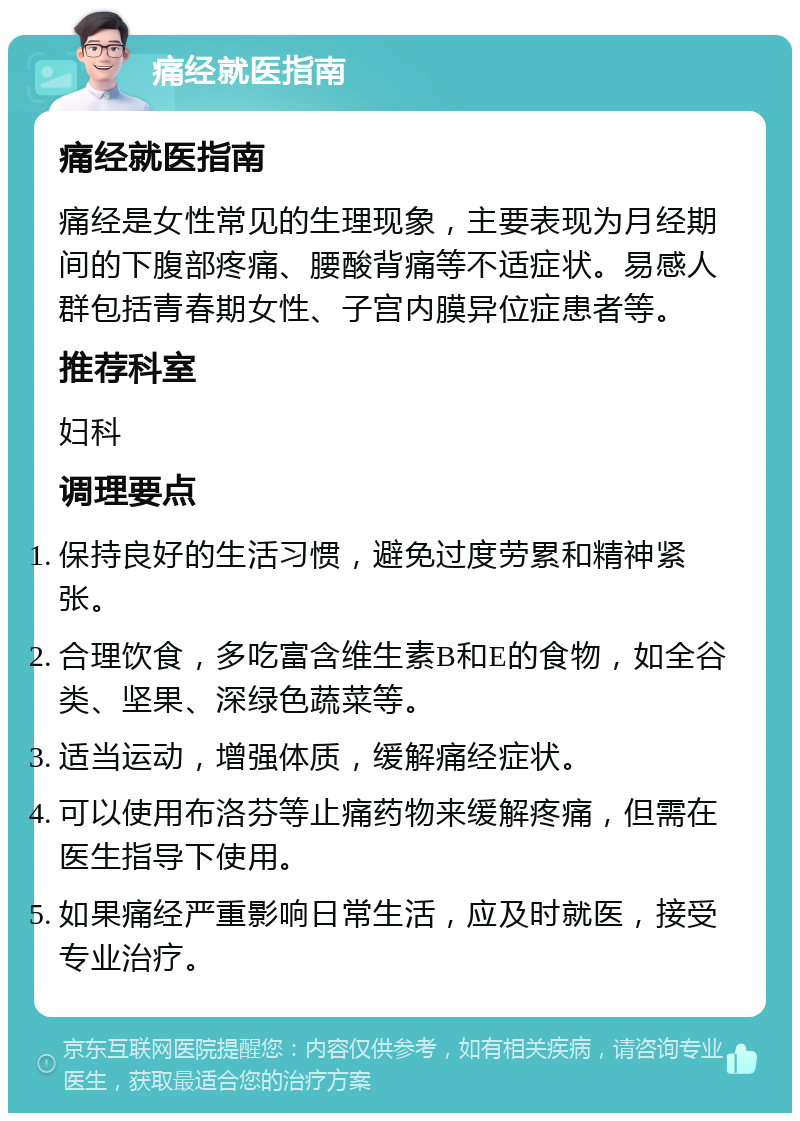 痛经就医指南 痛经就医指南 痛经是女性常见的生理现象，主要表现为月经期间的下腹部疼痛、腰酸背痛等不适症状。易感人群包括青春期女性、子宫内膜异位症患者等。 推荐科室 妇科 调理要点 保持良好的生活习惯，避免过度劳累和精神紧张。 合理饮食，多吃富含维生素B和E的食物，如全谷类、坚果、深绿色蔬菜等。 适当运动，增强体质，缓解痛经症状。 可以使用布洛芬等止痛药物来缓解疼痛，但需在医生指导下使用。 如果痛经严重影响日常生活，应及时就医，接受专业治疗。