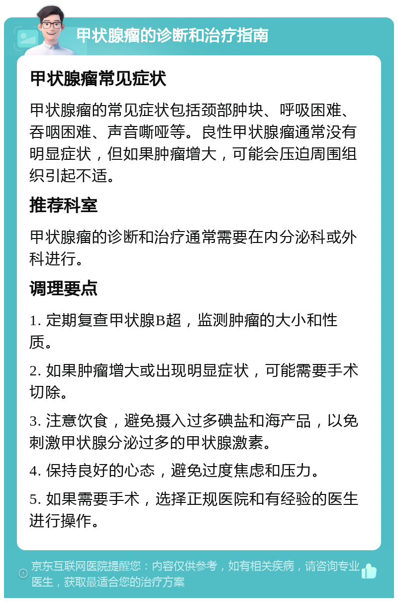 甲状腺瘤的诊断和治疗指南 甲状腺瘤常见症状 甲状腺瘤的常见症状包括颈部肿块、呼吸困难、吞咽困难、声音嘶哑等。良性甲状腺瘤通常没有明显症状，但如果肿瘤增大，可能会压迫周围组织引起不适。 推荐科室 甲状腺瘤的诊断和治疗通常需要在内分泌科或外科进行。 调理要点 1. 定期复查甲状腺B超，监测肿瘤的大小和性质。 2. 如果肿瘤增大或出现明显症状，可能需要手术切除。 3. 注意饮食，避免摄入过多碘盐和海产品，以免刺激甲状腺分泌过多的甲状腺激素。 4. 保持良好的心态，避免过度焦虑和压力。 5. 如果需要手术，选择正规医院和有经验的医生进行操作。