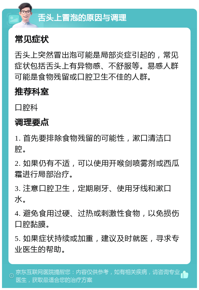 舌头上冒泡的原因与调理 常见症状 舌头上突然冒出泡可能是局部炎症引起的，常见症状包括舌头上有异物感、不舒服等。易感人群可能是食物残留或口腔卫生不佳的人群。 推荐科室 口腔科 调理要点 1. 首先要排除食物残留的可能性，漱口清洁口腔。 2. 如果仍有不适，可以使用开喉剑喷雾剂或西瓜霜进行局部治疗。 3. 注意口腔卫生，定期刷牙、使用牙线和漱口水。 4. 避免食用过硬、过热或刺激性食物，以免损伤口腔黏膜。 5. 如果症状持续或加重，建议及时就医，寻求专业医生的帮助。