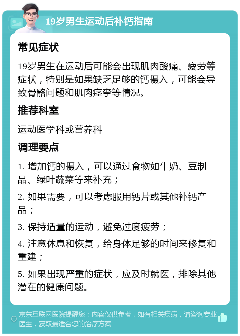 19岁男生运动后补钙指南 常见症状 19岁男生在运动后可能会出现肌肉酸痛、疲劳等症状，特别是如果缺乏足够的钙摄入，可能会导致骨骼问题和肌肉痉挛等情况。 推荐科室 运动医学科或营养科 调理要点 1. 增加钙的摄入，可以通过食物如牛奶、豆制品、绿叶蔬菜等来补充； 2. 如果需要，可以考虑服用钙片或其他补钙产品； 3. 保持适量的运动，避免过度疲劳； 4. 注意休息和恢复，给身体足够的时间来修复和重建； 5. 如果出现严重的症状，应及时就医，排除其他潜在的健康问题。