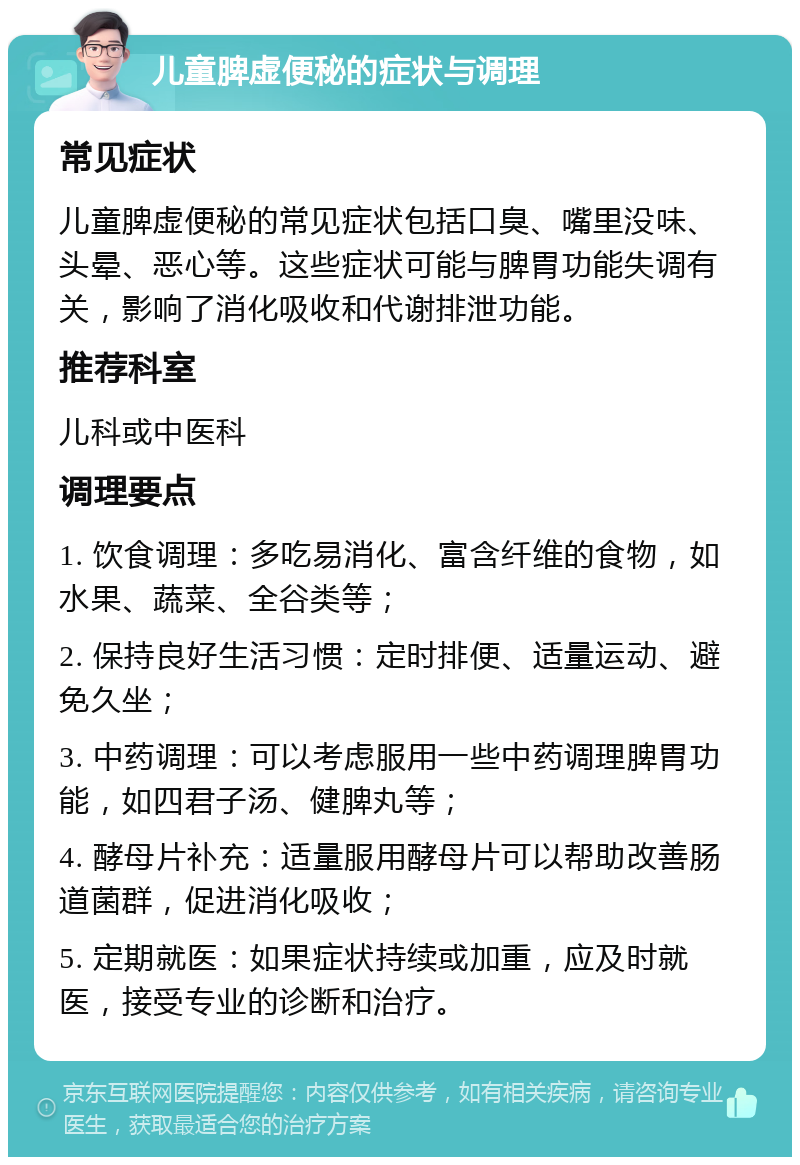 儿童脾虚便秘的症状与调理 常见症状 儿童脾虚便秘的常见症状包括口臭、嘴里没味、头晕、恶心等。这些症状可能与脾胃功能失调有关，影响了消化吸收和代谢排泄功能。 推荐科室 儿科或中医科 调理要点 1. 饮食调理：多吃易消化、富含纤维的食物，如水果、蔬菜、全谷类等； 2. 保持良好生活习惯：定时排便、适量运动、避免久坐； 3. 中药调理：可以考虑服用一些中药调理脾胃功能，如四君子汤、健脾丸等； 4. 酵母片补充：适量服用酵母片可以帮助改善肠道菌群，促进消化吸收； 5. 定期就医：如果症状持续或加重，应及时就医，接受专业的诊断和治疗。