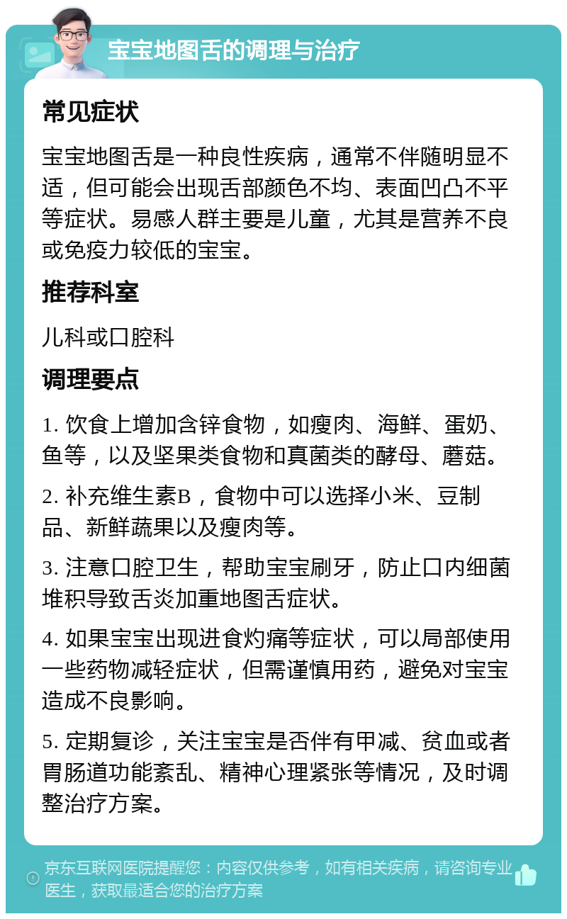 宝宝地图舌的调理与治疗 常见症状 宝宝地图舌是一种良性疾病，通常不伴随明显不适，但可能会出现舌部颜色不均、表面凹凸不平等症状。易感人群主要是儿童，尤其是营养不良或免疫力较低的宝宝。 推荐科室 儿科或口腔科 调理要点 1. 饮食上增加含锌食物，如瘦肉、海鲜、蛋奶、鱼等，以及坚果类食物和真菌类的酵母、蘑菇。 2. 补充维生素B，食物中可以选择小米、豆制品、新鲜蔬果以及瘦肉等。 3. 注意口腔卫生，帮助宝宝刷牙，防止口内细菌堆积导致舌炎加重地图舌症状。 4. 如果宝宝出现进食灼痛等症状，可以局部使用一些药物减轻症状，但需谨慎用药，避免对宝宝造成不良影响。 5. 定期复诊，关注宝宝是否伴有甲减、贫血或者胃肠道功能紊乱、精神心理紧张等情况，及时调整治疗方案。