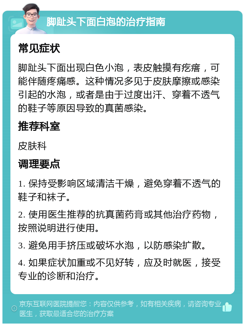 脚趾头下面白泡的治疗指南 常见症状 脚趾头下面出现白色小泡，表皮触摸有疙瘩，可能伴随疼痛感。这种情况多见于皮肤摩擦或感染引起的水泡，或者是由于过度出汗、穿着不透气的鞋子等原因导致的真菌感染。 推荐科室 皮肤科 调理要点 1. 保持受影响区域清洁干燥，避免穿着不透气的鞋子和袜子。 2. 使用医生推荐的抗真菌药膏或其他治疗药物，按照说明进行使用。 3. 避免用手挤压或破坏水泡，以防感染扩散。 4. 如果症状加重或不见好转，应及时就医，接受专业的诊断和治疗。