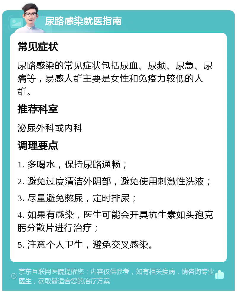 尿路感染就医指南 常见症状 尿路感染的常见症状包括尿血、尿频、尿急、尿痛等，易感人群主要是女性和免疫力较低的人群。 推荐科室 泌尿外科或内科 调理要点 1. 多喝水，保持尿路通畅； 2. 避免过度清洁外阴部，避免使用刺激性洗液； 3. 尽量避免憋尿，定时排尿； 4. 如果有感染，医生可能会开具抗生素如头孢克肟分散片进行治疗； 5. 注意个人卫生，避免交叉感染。