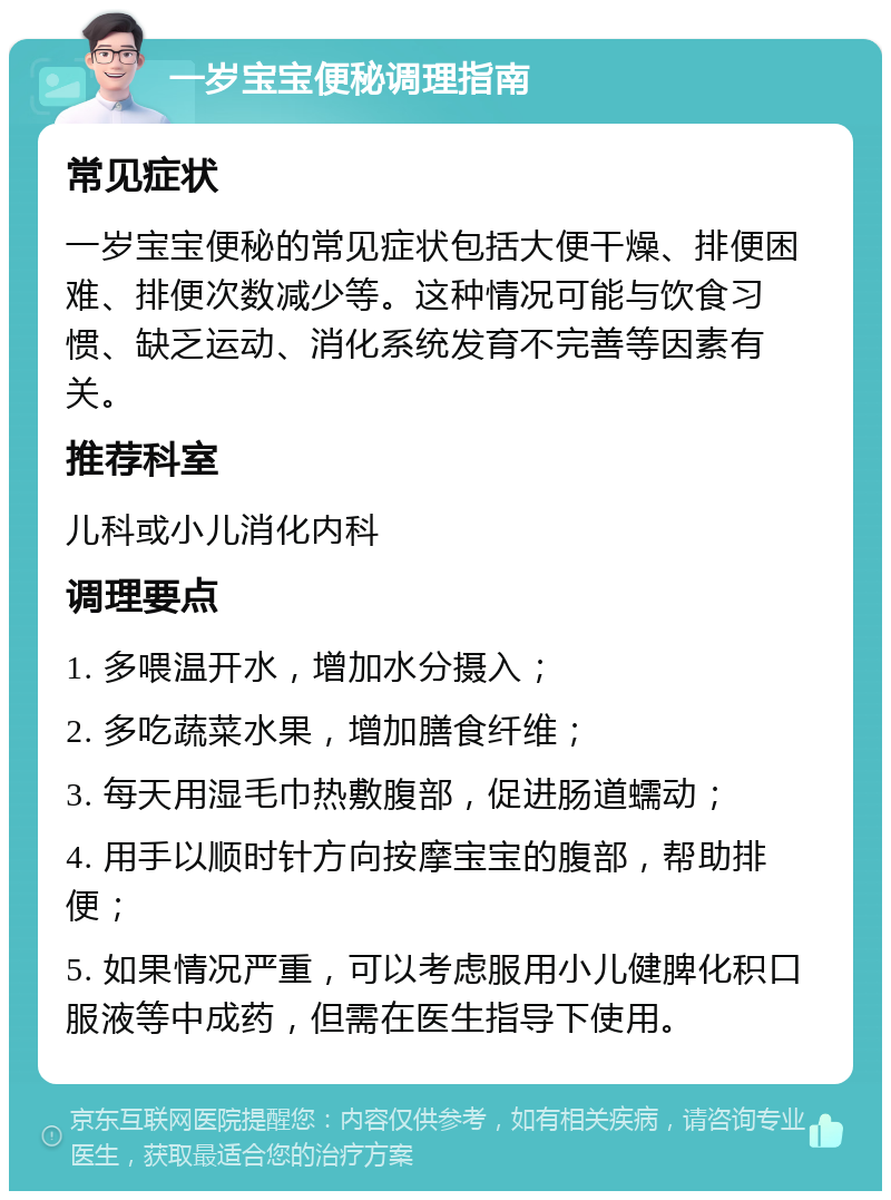 一岁宝宝便秘调理指南 常见症状 一岁宝宝便秘的常见症状包括大便干燥、排便困难、排便次数减少等。这种情况可能与饮食习惯、缺乏运动、消化系统发育不完善等因素有关。 推荐科室 儿科或小儿消化内科 调理要点 1. 多喂温开水，增加水分摄入； 2. 多吃蔬菜水果，增加膳食纤维； 3. 每天用湿毛巾热敷腹部，促进肠道蠕动； 4. 用手以顺时针方向按摩宝宝的腹部，帮助排便； 5. 如果情况严重，可以考虑服用小儿健脾化积口服液等中成药，但需在医生指导下使用。