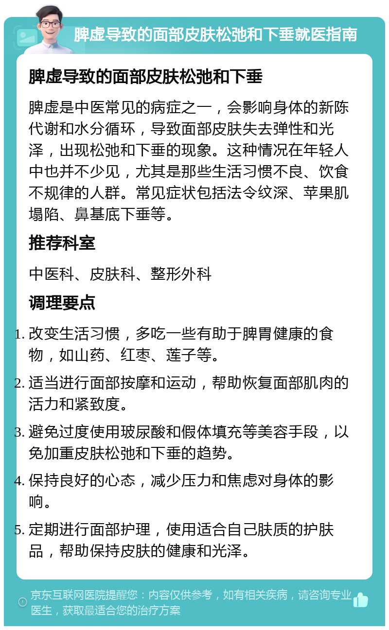 脾虚导致的面部皮肤松弛和下垂就医指南 脾虚导致的面部皮肤松弛和下垂 脾虚是中医常见的病症之一，会影响身体的新陈代谢和水分循环，导致面部皮肤失去弹性和光泽，出现松弛和下垂的现象。这种情况在年轻人中也并不少见，尤其是那些生活习惯不良、饮食不规律的人群。常见症状包括法令纹深、苹果肌塌陷、鼻基底下垂等。 推荐科室 中医科、皮肤科、整形外科 调理要点 改变生活习惯，多吃一些有助于脾胃健康的食物，如山药、红枣、莲子等。 适当进行面部按摩和运动，帮助恢复面部肌肉的活力和紧致度。 避免过度使用玻尿酸和假体填充等美容手段，以免加重皮肤松弛和下垂的趋势。 保持良好的心态，减少压力和焦虑对身体的影响。 定期进行面部护理，使用适合自己肤质的护肤品，帮助保持皮肤的健康和光泽。