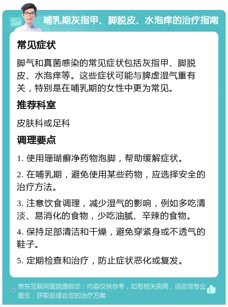 哺乳期灰指甲、脚脱皮、水泡痒的治疗指南 常见症状 脚气和真菌感染的常见症状包括灰指甲、脚脱皮、水泡痒等。这些症状可能与脾虚湿气重有关，特别是在哺乳期的女性中更为常见。 推荐科室 皮肤科或足科 调理要点 1. 使用珊瑚癣净药物泡脚，帮助缓解症状。 2. 在哺乳期，避免使用某些药物，应选择安全的治疗方法。 3. 注意饮食调理，减少湿气的影响，例如多吃清淡、易消化的食物，少吃油腻、辛辣的食物。 4. 保持足部清洁和干燥，避免穿紧身或不透气的鞋子。 5. 定期检查和治疗，防止症状恶化或复发。