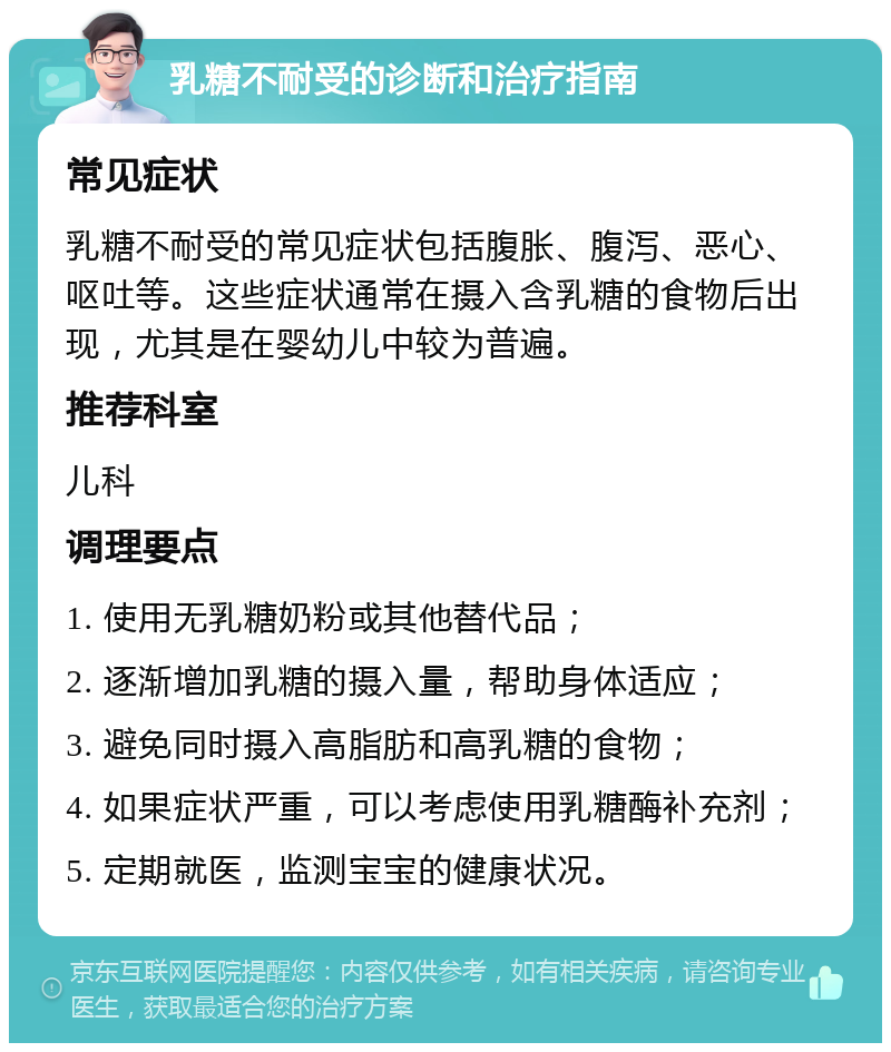 乳糖不耐受的诊断和治疗指南 常见症状 乳糖不耐受的常见症状包括腹胀、腹泻、恶心、呕吐等。这些症状通常在摄入含乳糖的食物后出现，尤其是在婴幼儿中较为普遍。 推荐科室 儿科 调理要点 1. 使用无乳糖奶粉或其他替代品； 2. 逐渐增加乳糖的摄入量，帮助身体适应； 3. 避免同时摄入高脂肪和高乳糖的食物； 4. 如果症状严重，可以考虑使用乳糖酶补充剂； 5. 定期就医，监测宝宝的健康状况。