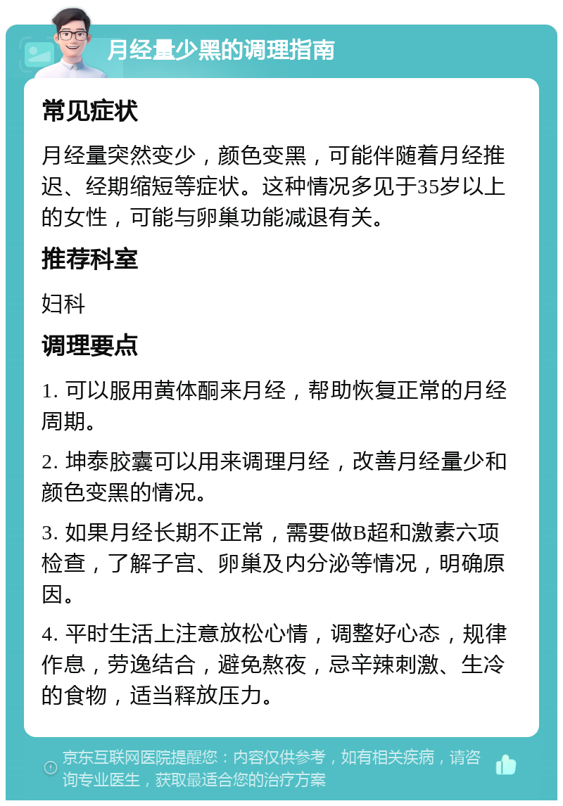 月经量少黑的调理指南 常见症状 月经量突然变少，颜色变黑，可能伴随着月经推迟、经期缩短等症状。这种情况多见于35岁以上的女性，可能与卵巢功能减退有关。 推荐科室 妇科 调理要点 1. 可以服用黄体酮来月经，帮助恢复正常的月经周期。 2. 坤泰胶囊可以用来调理月经，改善月经量少和颜色变黑的情况。 3. 如果月经长期不正常，需要做B超和激素六项检查，了解子宫、卵巢及内分泌等情况，明确原因。 4. 平时生活上注意放松心情，调整好心态，规律作息，劳逸结合，避免熬夜，忌辛辣刺激、生冷的食物，适当释放压力。