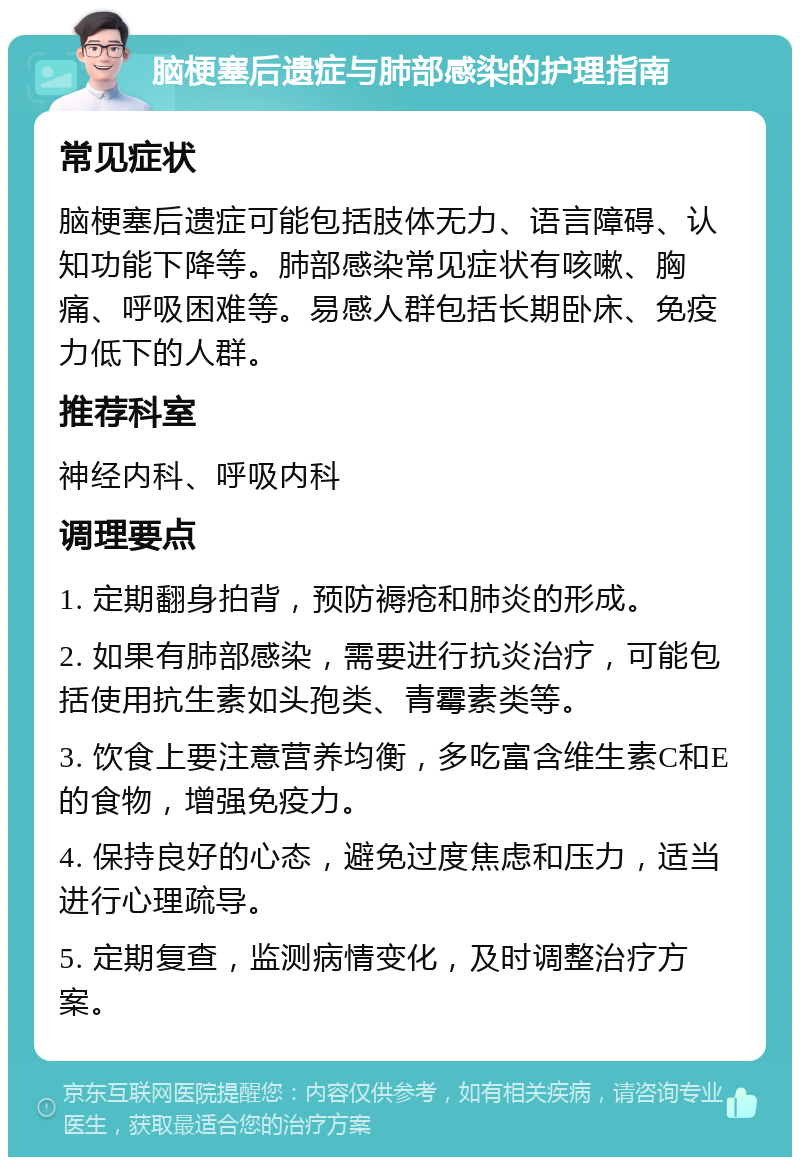 脑梗塞后遗症与肺部感染的护理指南 常见症状 脑梗塞后遗症可能包括肢体无力、语言障碍、认知功能下降等。肺部感染常见症状有咳嗽、胸痛、呼吸困难等。易感人群包括长期卧床、免疫力低下的人群。 推荐科室 神经内科、呼吸内科 调理要点 1. 定期翻身拍背，预防褥疮和肺炎的形成。 2. 如果有肺部感染，需要进行抗炎治疗，可能包括使用抗生素如头孢类、青霉素类等。 3. 饮食上要注意营养均衡，多吃富含维生素C和E的食物，增强免疫力。 4. 保持良好的心态，避免过度焦虑和压力，适当进行心理疏导。 5. 定期复查，监测病情变化，及时调整治疗方案。