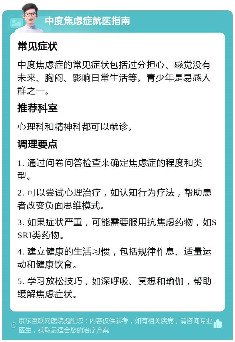 中度焦虑症就医指南 常见症状 中度焦虑症的常见症状包括过分担心、感觉没有未来、胸闷、影响日常生活等。青少年是易感人群之一。 推荐科室 心理科和精神科都可以就诊。 调理要点 1. 通过问卷问答检查来确定焦虑症的程度和类型。 2. 可以尝试心理治疗，如认知行为疗法，帮助患者改变负面思维模式。 3. 如果症状严重，可能需要服用抗焦虑药物，如SSRI类药物。 4. 建立健康的生活习惯，包括规律作息、适量运动和健康饮食。 5. 学习放松技巧，如深呼吸、冥想和瑜伽，帮助缓解焦虑症状。