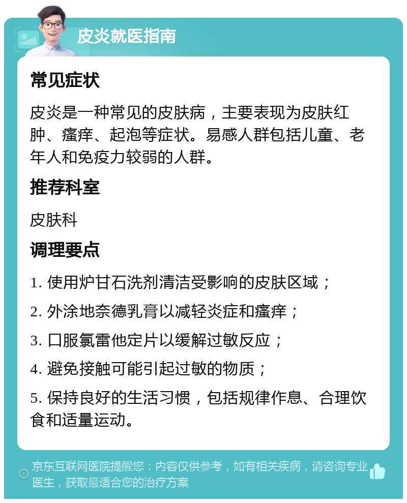 皮炎就医指南 常见症状 皮炎是一种常见的皮肤病，主要表现为皮肤红肿、瘙痒、起泡等症状。易感人群包括儿童、老年人和免疫力较弱的人群。 推荐科室 皮肤科 调理要点 1. 使用炉甘石洗剂清洁受影响的皮肤区域； 2. 外涂地奈德乳膏以减轻炎症和瘙痒； 3. 口服氯雷他定片以缓解过敏反应； 4. 避免接触可能引起过敏的物质； 5. 保持良好的生活习惯，包括规律作息、合理饮食和适量运动。