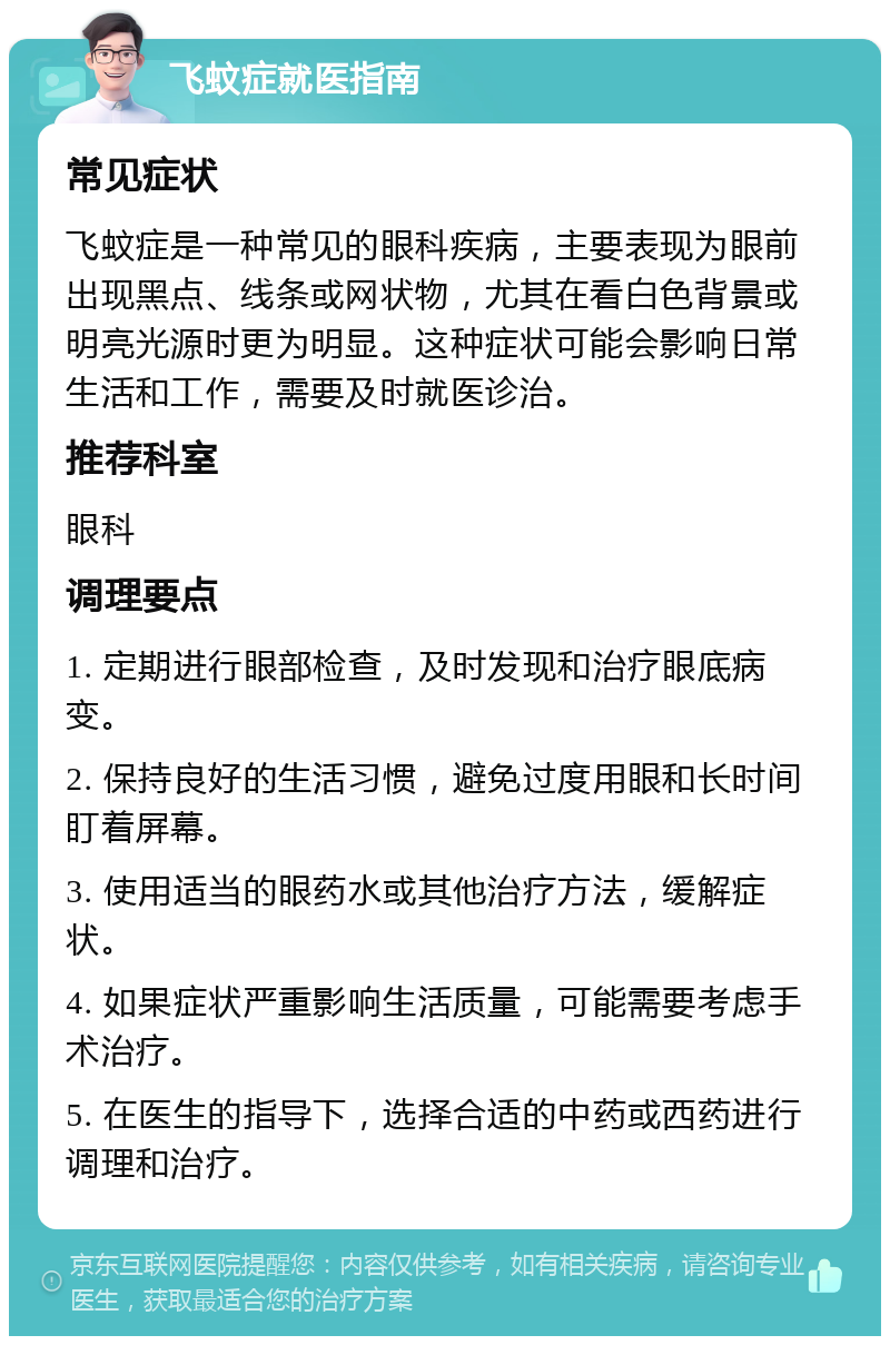 飞蚊症就医指南 常见症状 飞蚊症是一种常见的眼科疾病，主要表现为眼前出现黑点、线条或网状物，尤其在看白色背景或明亮光源时更为明显。这种症状可能会影响日常生活和工作，需要及时就医诊治。 推荐科室 眼科 调理要点 1. 定期进行眼部检查，及时发现和治疗眼底病变。 2. 保持良好的生活习惯，避免过度用眼和长时间盯着屏幕。 3. 使用适当的眼药水或其他治疗方法，缓解症状。 4. 如果症状严重影响生活质量，可能需要考虑手术治疗。 5. 在医生的指导下，选择合适的中药或西药进行调理和治疗。