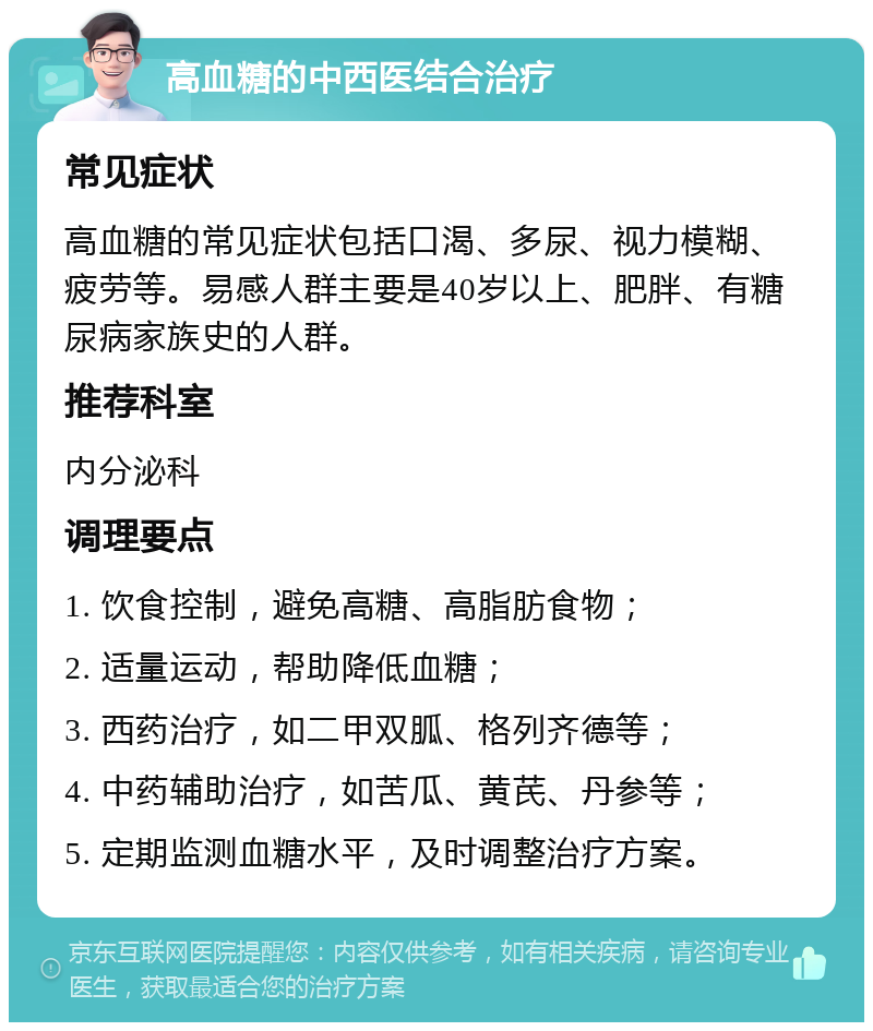 高血糖的中西医结合治疗 常见症状 高血糖的常见症状包括口渴、多尿、视力模糊、疲劳等。易感人群主要是40岁以上、肥胖、有糖尿病家族史的人群。 推荐科室 内分泌科 调理要点 1. 饮食控制，避免高糖、高脂肪食物； 2. 适量运动，帮助降低血糖； 3. 西药治疗，如二甲双胍、格列齐德等； 4. 中药辅助治疗，如苦瓜、黄芪、丹参等； 5. 定期监测血糖水平，及时调整治疗方案。