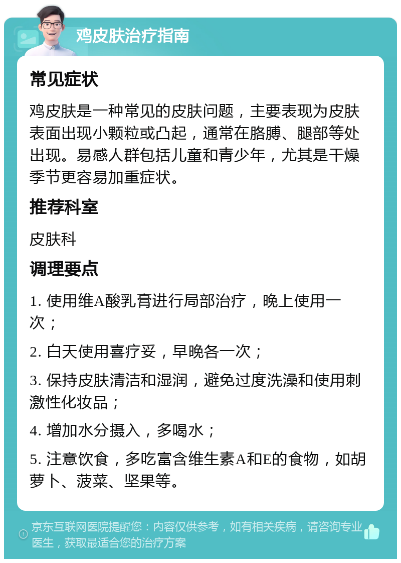 鸡皮肤治疗指南 常见症状 鸡皮肤是一种常见的皮肤问题，主要表现为皮肤表面出现小颗粒或凸起，通常在胳膊、腿部等处出现。易感人群包括儿童和青少年，尤其是干燥季节更容易加重症状。 推荐科室 皮肤科 调理要点 1. 使用维A酸乳膏进行局部治疗，晚上使用一次； 2. 白天使用喜疗妥，早晚各一次； 3. 保持皮肤清洁和湿润，避免过度洗澡和使用刺激性化妆品； 4. 增加水分摄入，多喝水； 5. 注意饮食，多吃富含维生素A和E的食物，如胡萝卜、菠菜、坚果等。