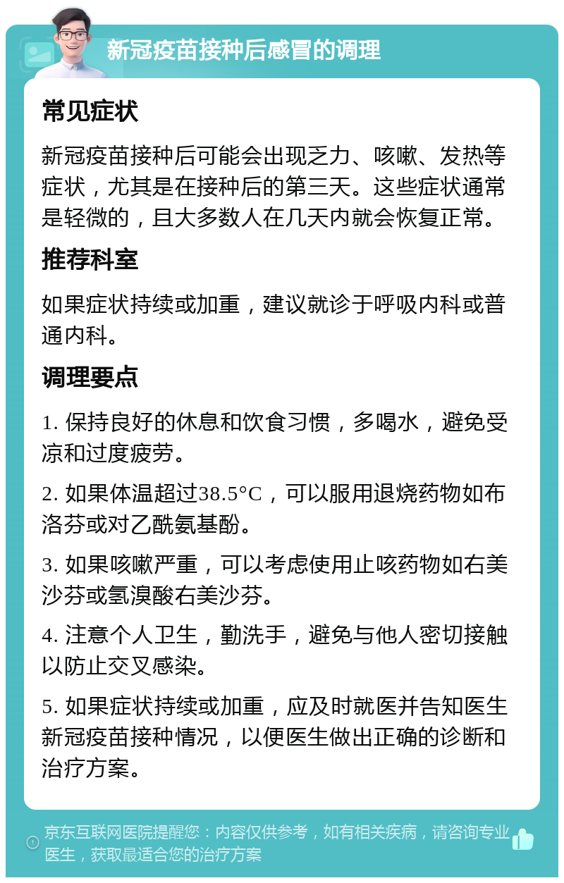 新冠疫苗接种后感冒的调理 常见症状 新冠疫苗接种后可能会出现乏力、咳嗽、发热等症状，尤其是在接种后的第三天。这些症状通常是轻微的，且大多数人在几天内就会恢复正常。 推荐科室 如果症状持续或加重，建议就诊于呼吸内科或普通内科。 调理要点 1. 保持良好的休息和饮食习惯，多喝水，避免受凉和过度疲劳。 2. 如果体温超过38.5°C，可以服用退烧药物如布洛芬或对乙酰氨基酚。 3. 如果咳嗽严重，可以考虑使用止咳药物如右美沙芬或氢溴酸右美沙芬。 4. 注意个人卫生，勤洗手，避免与他人密切接触以防止交叉感染。 5. 如果症状持续或加重，应及时就医并告知医生新冠疫苗接种情况，以便医生做出正确的诊断和治疗方案。