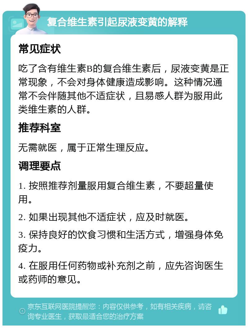 复合维生素引起尿液变黄的解释 常见症状 吃了含有维生素B的复合维生素后，尿液变黄是正常现象，不会对身体健康造成影响。这种情况通常不会伴随其他不适症状，且易感人群为服用此类维生素的人群。 推荐科室 无需就医，属于正常生理反应。 调理要点 1. 按照推荐剂量服用复合维生素，不要超量使用。 2. 如果出现其他不适症状，应及时就医。 3. 保持良好的饮食习惯和生活方式，增强身体免疫力。 4. 在服用任何药物或补充剂之前，应先咨询医生或药师的意见。